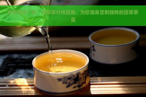 关老班章厂家：优质茶叶供应商，为您量身定制独特的班章茶品