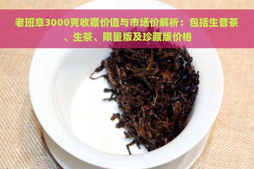 老班章3000克收藏价值与市场价解析：包括生普茶、生茶、限量版及珍藏版价格