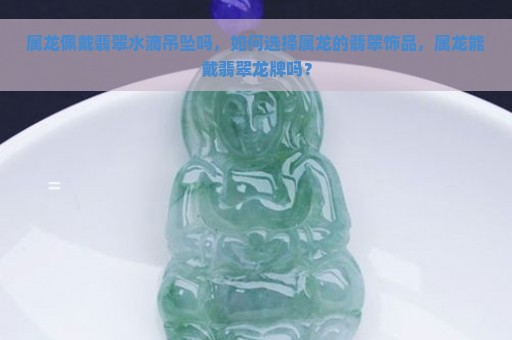 属龙佩戴翡翠水滴吊坠吗，如何选择属龙的翡翠饰品，属龙能戴翡翠龙牌吗？