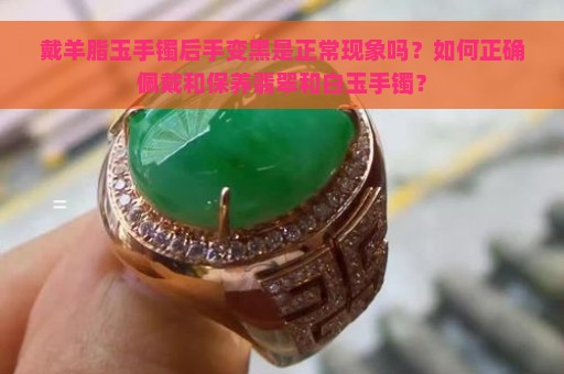 戴羊脂玉手镯后手变黑是正常现象吗？如何正确佩戴和保养翡翠和白玉手镯？