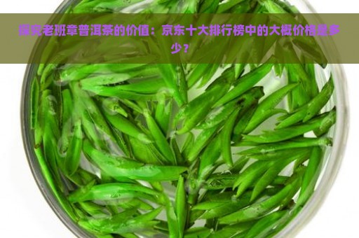 探究老班章普洱茶的价值：京东十大排行榜中的大概价格是多少？