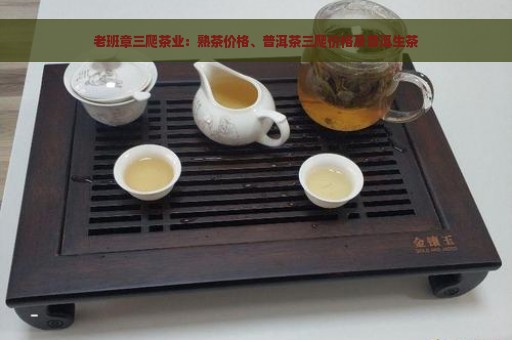 老班章三爬茶业：熟茶价格、普洱茶三爬价格及普洱生茶