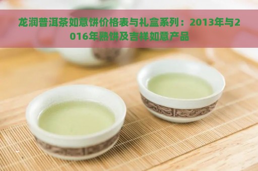 龙润普洱茶如意饼价格表与礼盒系列：2013年与2016年熟饼及吉祥如意产品