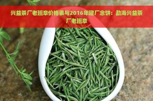 兴益茶厂老班章价格表与2016年建厂念饼：勐海兴益茶厂老班章