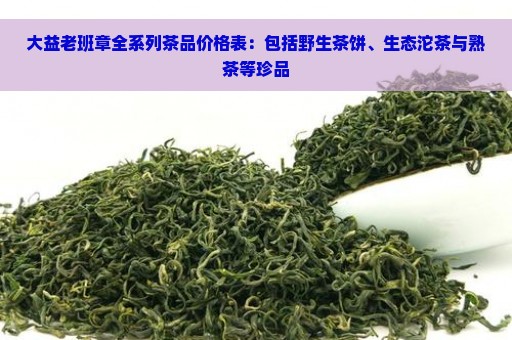 大益老班章全系列茶品价格表：包括野生茶饼、生态沱茶与熟茶等珍品