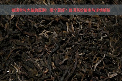 老班章与大益的区别：哪个更好？普洱茶价格表与详情解析