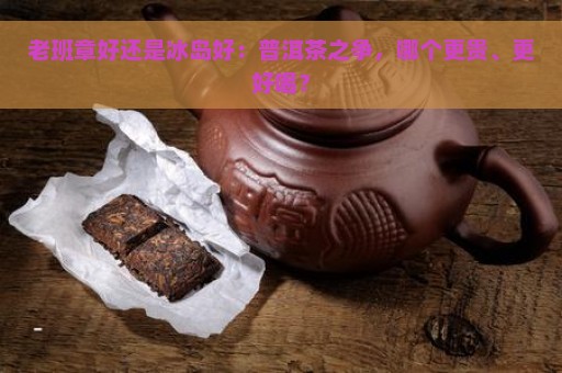 老班章好还是冰岛好：普洱茶之争，哪个更贵、更好喝？