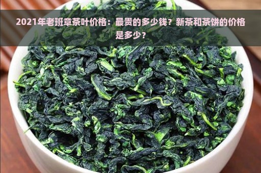 2021年老班章茶叶价格：最贵的多少钱？新茶和茶饼的价格是多少？