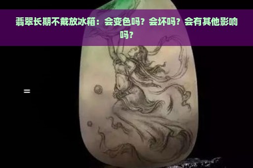 翡翠长期不戴放冰箱：会变色吗？会坏吗？会有其他影响吗？