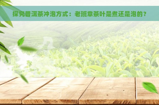 探究普洱茶冲泡方式：老班章茶叶是煮还是泡的？