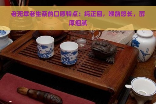 老班章老生茶的口感特点：纯正回，喉韵悠长，醇厚细腻