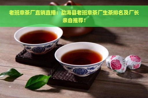 老班章茶厂直销直播：勐海县老班章茶厂生茶排名及厂长亲自推荐！