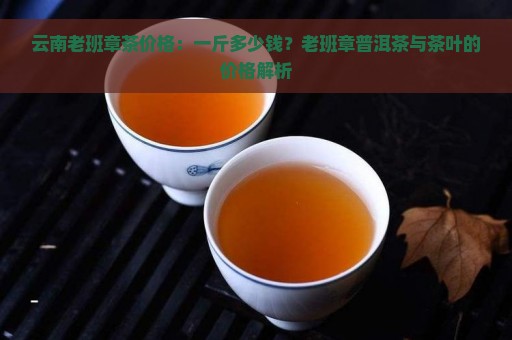 云南老班章茶价格：一斤多少钱？老班章普洱茶与茶叶的价格解析