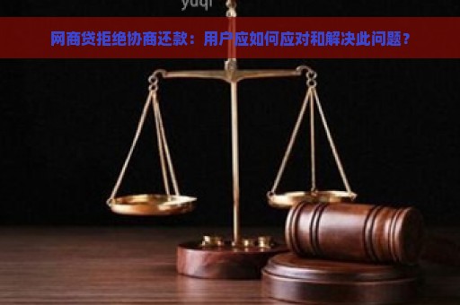 网商贷拒绝协商还款：用户应如何应对和解决此问题？