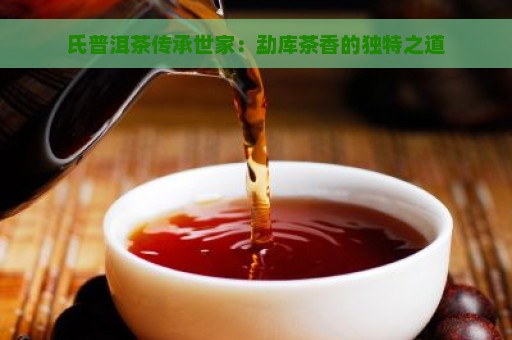 氏普洱茶传承世家：勐库茶香的独特之道