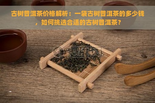 古树普洱茶价格解析：一袋古树普洱茶的多少钱，如何挑选合适的古树普洱茶？