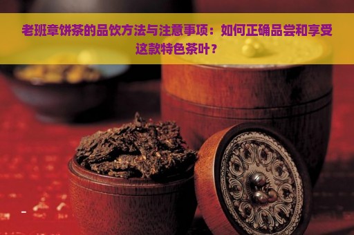 老班章饼茶的品饮方法与注意事项：如何正确品尝和享受这款特色茶叶？