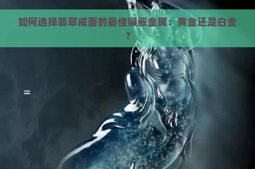 如何选择翡翠戒面的最佳镶嵌金属：黄金还是白金？