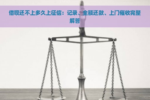 借呗还不上多久上征信：记录、全额还款、上门催收完整解答