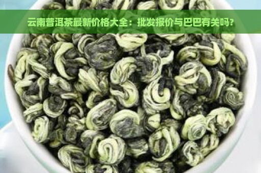 云南普洱茶最新价格大全：批发报价与巴巴有关吗？