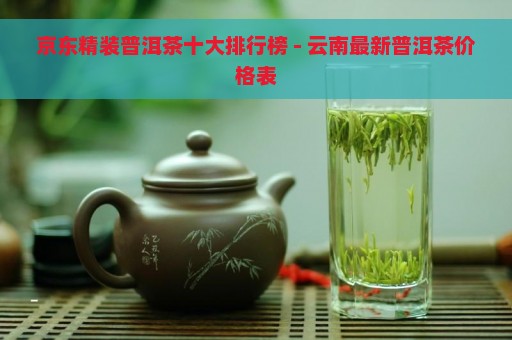 京东精装普洱茶十大排行榜 - 云南最新普洱茶价格表