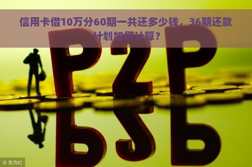 信用卡借10万分60期一共还多少钱，36期还款计划如何计算？