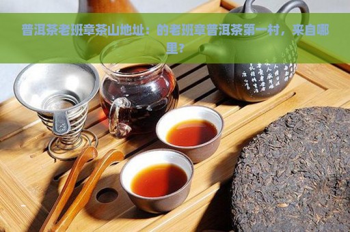 普洱茶老班章茶山地址：的老班章普洱茶第一村，来自哪里？