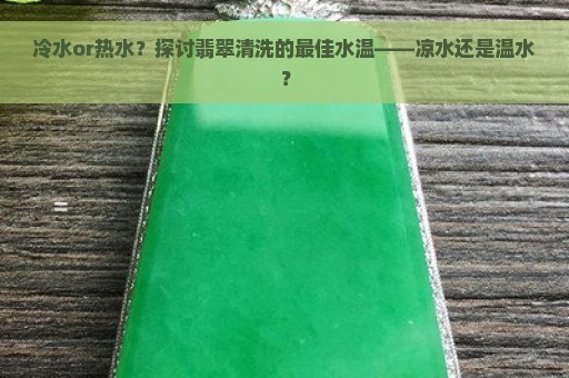 冷水or热水？探讨翡翠清洗的最佳水温——凉水还是温水？