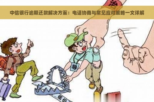 中信银行逾期还款解决方案：电话协商与常见应对策略一文详解