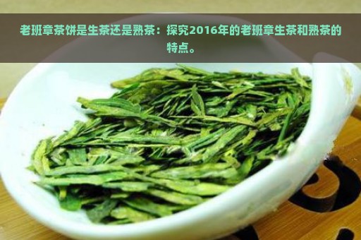 老班章茶饼是生茶还是熟茶：探究2016年的老班章生茶和熟茶的特点。