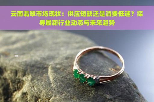 云南翡翠市场现状：供应短缺还是消费低迷？探寻最新行业动态与未来趋势