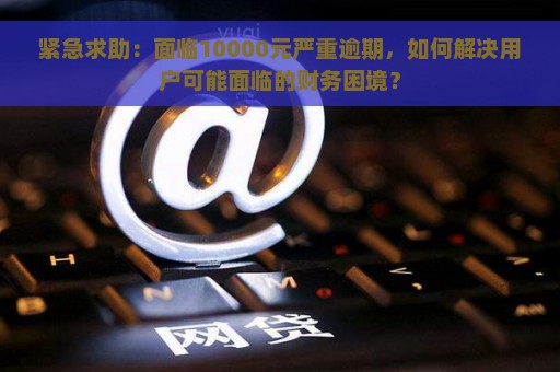 紧急求助：面临10000元严重逾期，如何解决用户可能面临的财务困境？