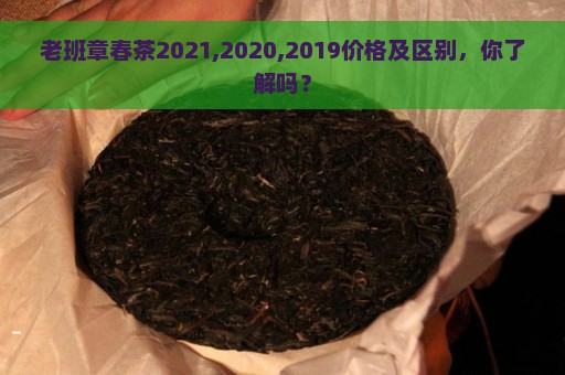 老班章春茶2021,2020,2019价格及区别，你了解吗？