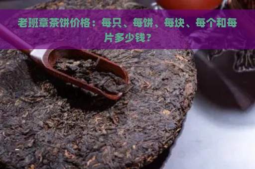 老班章茶饼价格：每只、每饼、每块、每个和每片多少钱？