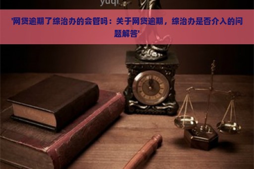 '网贷逾期了综治办的会管吗：关于网贷逾期，综治办是否介入的问题解答'