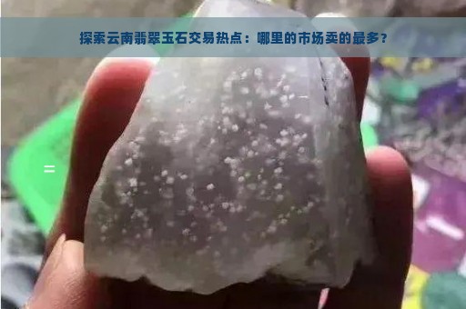 探索云南翡翠玉石交易热点：哪里的市场卖的最多？