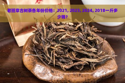 老班章古树茶各年份价格：2021, 2023, 2024, 2018一斤多少钱？