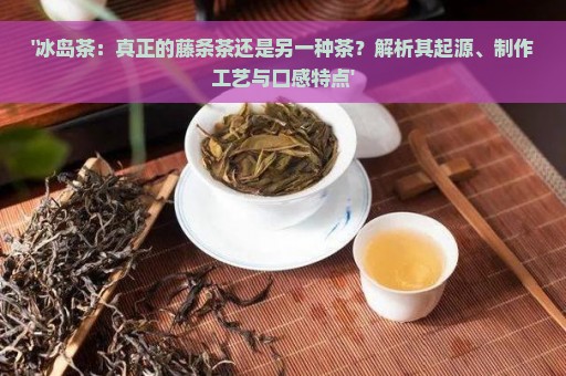 '冰岛茶：真正的藤条茶还是另一种茶？解析其起源、制作工艺与口感特点'