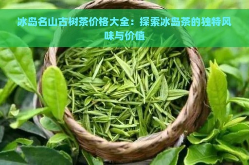 冰岛名山古树茶价格大全：探索冰岛茶的独特风味与价值