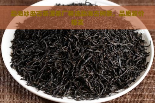 勐海冰岛古茶源茶厂精选勐海古树茶，品质越价格实