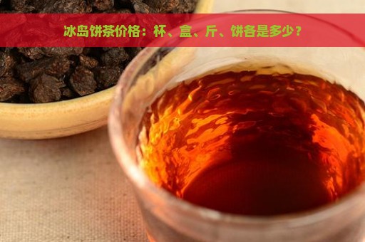 冰岛饼茶价格：杯、盒、斤、饼各是多少？