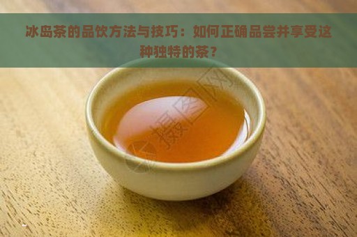 冰岛茶的品饮方法与技巧：如何正确品尝并享受这种独特的茶？