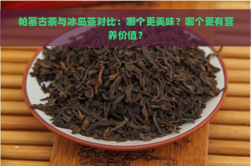 帕塞古茶与冰岛茶对比：哪个更美味？哪个更有营养价值？