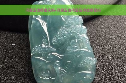 河磨玉值得盘玩吗-河磨玉值得盘玩吗值得买吗