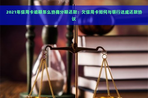 2021年信用卡逾期怎么协商分期还款：欠信用卡如何与银行达成还款协议