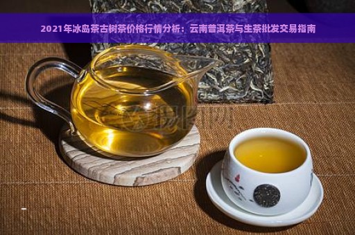 2021年冰岛茶古树茶价格行情分析：云南普洱茶与生茶批发交易指南