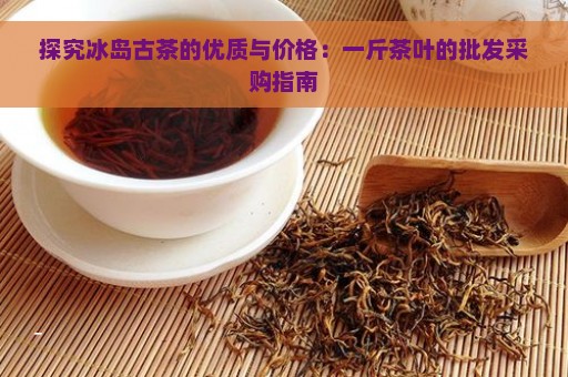 探究冰岛古茶的优质与价格：一斤茶叶的批发采购指南