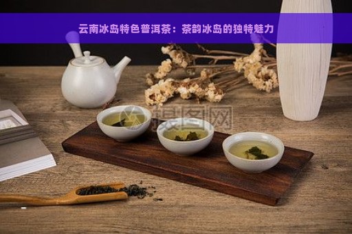 云南冰岛特色普洱茶：茶韵冰岛的独特魅力