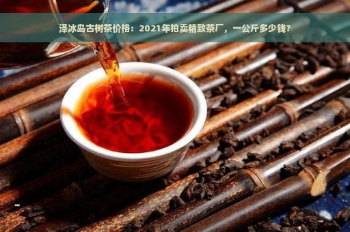 泽冰岛古树茶价格：2021年拍卖精致茶厂，一公斤多少钱？