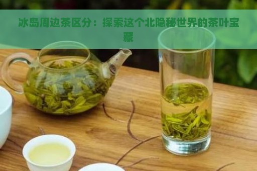 冰岛周边茶区分：探索这个北隐秘世界的茶叶宝藏